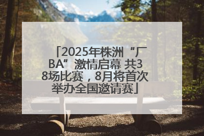2025年株洲“厂BA”激情启幕 共38场比赛，8月将首次举办全国邀请赛