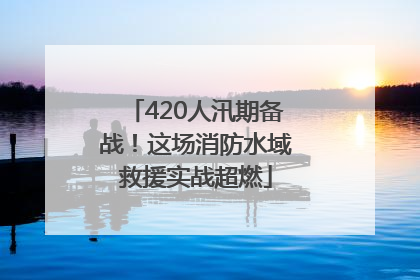 420人汛期备战！这场消防水域救援实战超燃