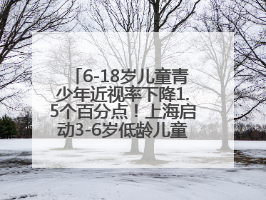 6-18岁儿童青少年近视率下降1.5个百分点！上海启动3-6岁低龄儿童近视监测与干预