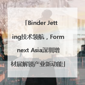 Binder Jetting技术领航，Formnext Asia深圳增材展解锁产业新动能